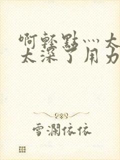 啊轻点灬太粗嗯太深了用力软件