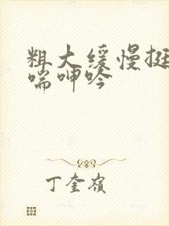 粗大缓慢挺进娇喘呻吟