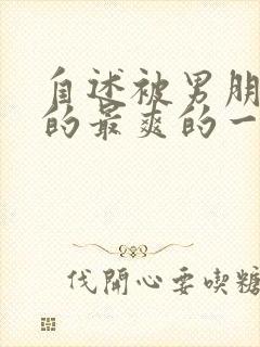 自述被男朋友啪的最爽的一次