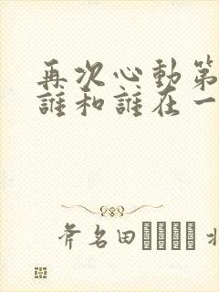 再次心动第二季谁和谁在一起了