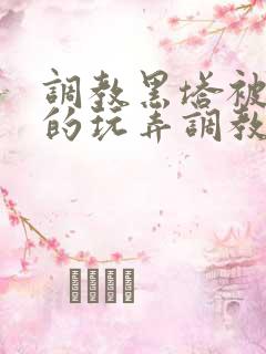 调教黑塔被肆意的玩弄调教