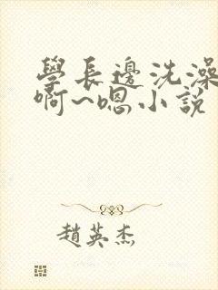 学长边洗澡边我啊~嗯小说