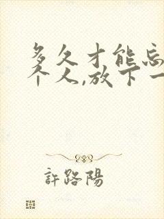 多久才能忘记一个人,放下一段感情