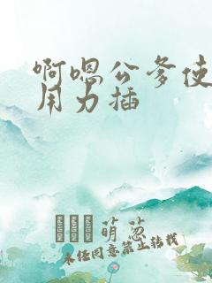 啊嗯公爹使劲操用力插