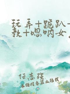 玩弄+跪趴+调教+嗯呐女友