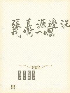 张真源边洗澡边我啊~嗯