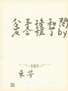 分手后和闺蜜男友合租了by放点陈醋