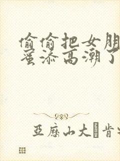 偷偷把女朋友闺蜜添高潮了