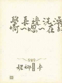 学长边洗澡边我啊~嗯~在线免费视频