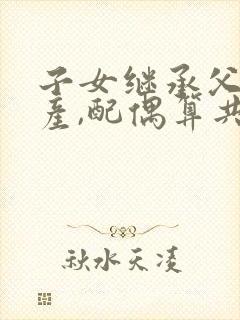 子女继承父母遗产,配偶算共同财产