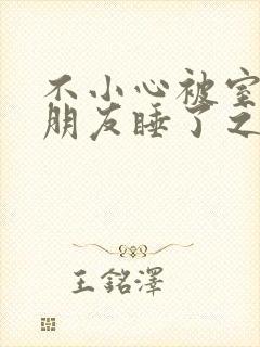 不小心被室友男朋友睡了之