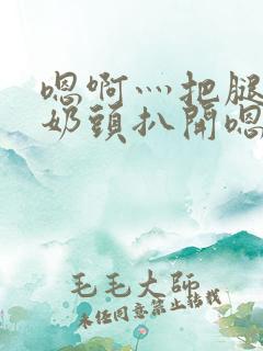 嗯啊灬把腿张开奶头扒开嗯别视频