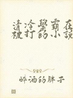 清冷学霸在校霸被打的小说