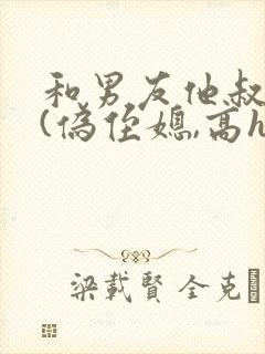 和男友他叔睡了(伪侄媳,高h,1v1