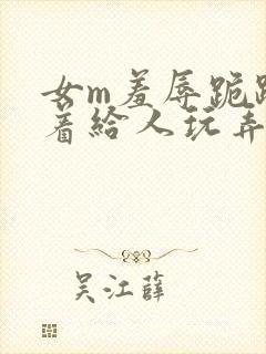 女m羞辱跪趴撅着给人玩弄h