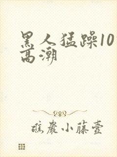 黑人猛躁10次高潮