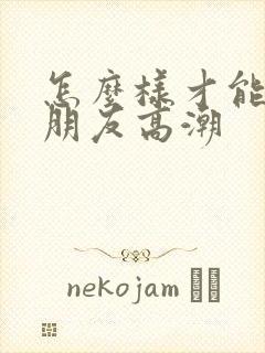 怎么样才能让女朋友高潮