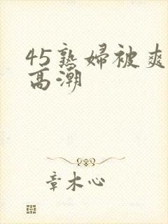 45熟妇被爽到高潮