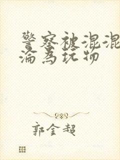 警察被混混c后沦为玩物