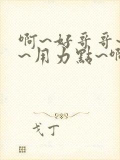 啊~好哥哥~嗯~用力点~啊~