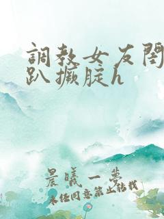 调教女友闺蜜跪趴撅腚h