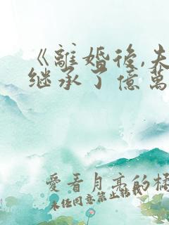 《离婚后,夫人继承了亿万家产》