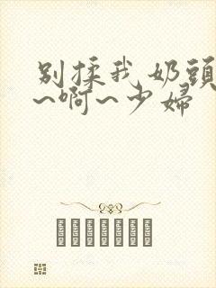 别揉我奶头~嗯~啊~少妇