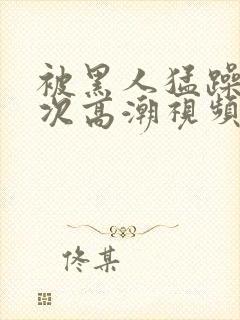 被黑人猛躁十二次高潮视频