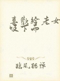 喜欢给老女人舔吸下面