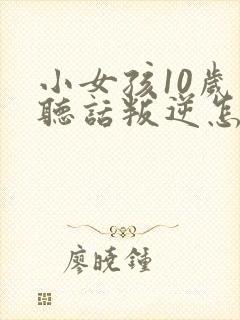 小女孩10岁不听话叛逆怎么管教