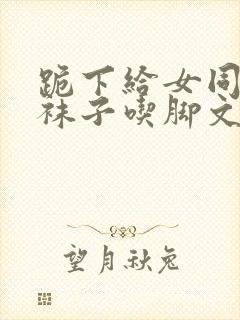 跪下给女同学脱袜子吃脚文章