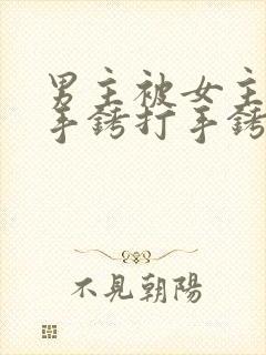 男主被女主囚禁手铐打手铐的小说