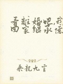 看离婚吧,我要回家继承亿万家产