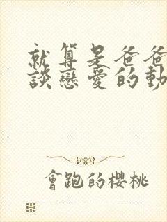 就算是爸爸也想谈恋爱的动漫未删减