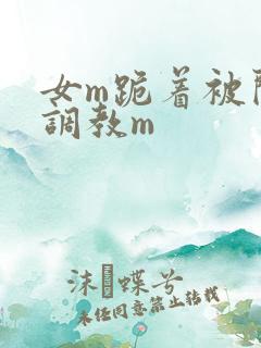 女m跪着被闺蜜调教m