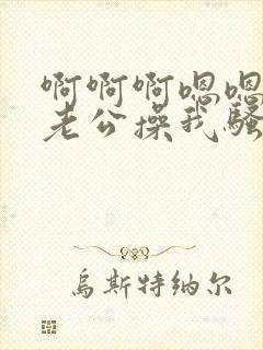 啊啊啊嗯嗯好爽老公操我骚货