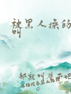 被黑人操的哇哇叫