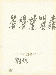 儿媳妇叫老公的爸爸怎么称呼