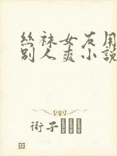 丝袜女友用脚帮别人爽小说