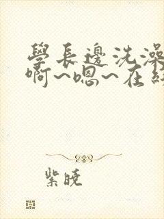 学长边洗澡边我啊~嗯~在线