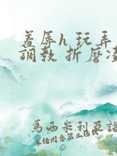 羞辱h 玩弄 调教 折磨凌虐