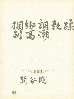 捆绑调教蹂躏强制高潮