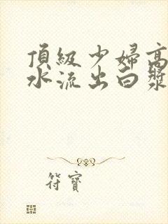 顶级少妇高潮喷水流出白浆