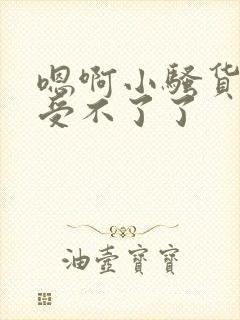 嗯啊小骚货快点受不了了