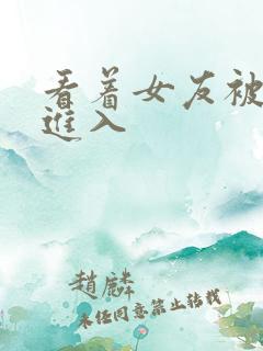 看着女友被巨大进入