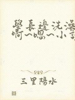 学长边洗澡边我啊~嗯~小说