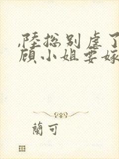 ,陆总别虐了,顾小姐要嫁人了