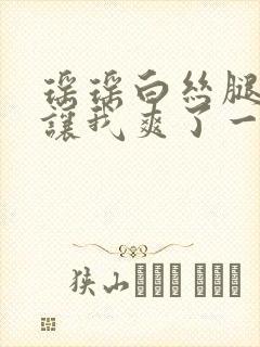 瑶瑶白丝腿张开让我爽了一夜