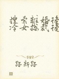 搜索离婚后,高冷女总裁后悔了