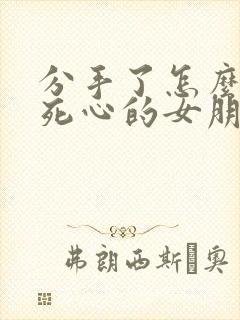 分手了怎么挽回死心的女朋友的话